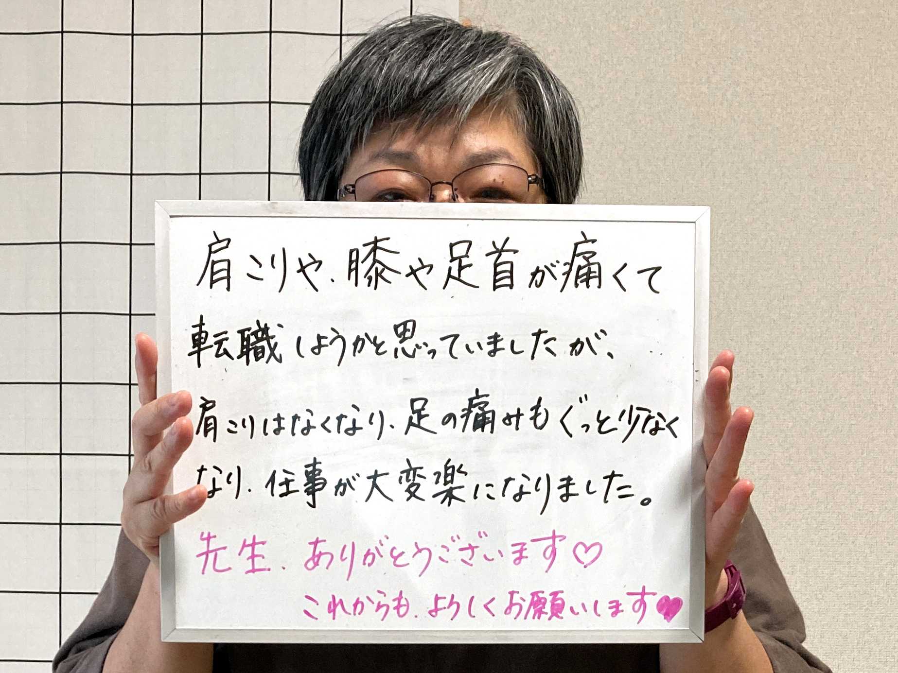 肩こりや膝や足首が痛くて転職しようと思うほどだったのに、肩こりはなくなり足も膝もぐっと痛みが減って仕事が大変楽になりました。ありがとうございます。これからもよろしくお願いします！
